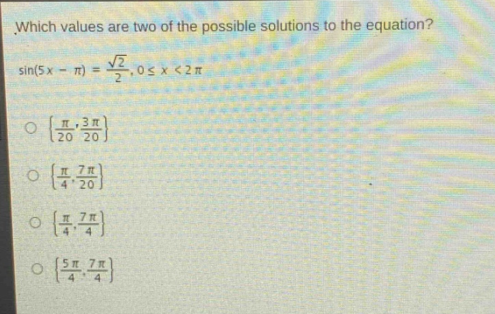 which values are two of the possible solutions to the equation?\n\\(\\sin(5x - \\pi)=\\frac{\\sqrt{2}}{2},0\\leq x < 2\\pi\\)\n\\(\\left\\{\\frac{\\pi}{20},\\frac{3\\pi}{20}\\right\\}\n\\(\\left\\{\\frac{\\pi}{4},\\frac{7\\pi}{20}\\right\\}\n\\(\\left\\{\\frac{\\pi}{4},\\frac{7\\pi}{4}\\right\\}\n\\(\\left\\{\\frac{5\\pi}{4},\\frac{7\\pi}{4}\\right\\})