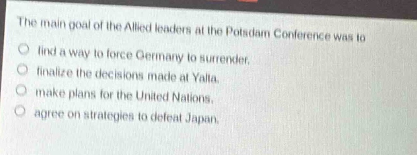 the main goal of the allied leaders at the potsdam conference was to\nfind a way to force germany to surrender.\nfinalize the decisions made at yalta.\nmake plans for the united nations.\nagree on strategies to defeat japan.