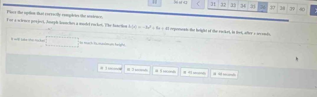 place the option that correctly completes the sentence. for a science project, joseph launches a model rocket. the function (h(s)=-3s^{2}+6s + 45) represents the height of the rocket, in feet, after (s) seconds. it will take the rocket to reach its maximum height. 1 second 3 seconds 5 seconds 45 seconds 48 seconds