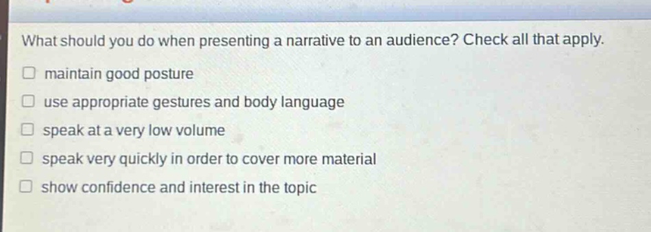 what should you do when presenting a narrative to an audience? check all that apply. maintain good posture use appropriate gestures and body language speak at a very low volume speak very quickly in order to cover more material show confidence and interest in the topic