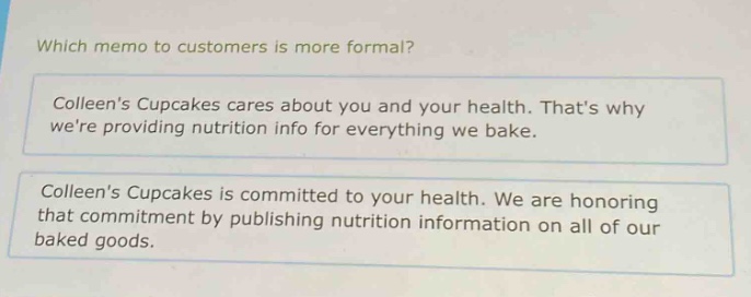 which memo to customers is more formal?\ncolleens cupcakes cares about you and your health. thats why were providing nutrition info for everything we bake.\ncolleens cupcakes is committed to your health. we are honoring that commitment by publishing nutrition information on all of our baked goods.