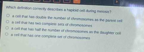 which definition correctly describes a haploid cell during meiosis?\n a cell that has double the number of chromosomes as the parent cell\n a cell that has two complete sets of chromosomes\n a cell that has half the number of chromosomes as the daughter cell\n a cell that has one complete set of chromosomes