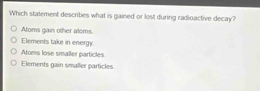 which statement describes what is gained or lost during radioactive decay?\natoms gain other atoms.\nelements take in energy.\natoms lose smaller particles.\nelements gain smaller particles.