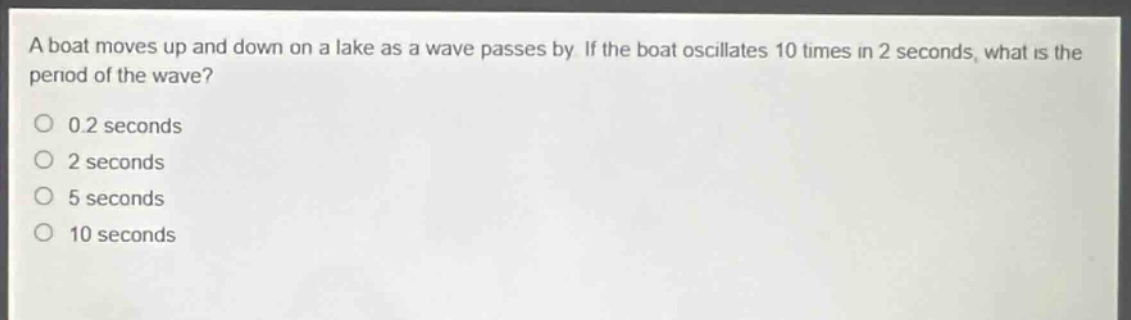 a boat moves up and down on a lake as a wave passes by. if the boat oscillates 10 times in 2 seconds, what is the period of the wave?\n0.2 seconds\n2 seconds\n5 seconds\n10 seconds
