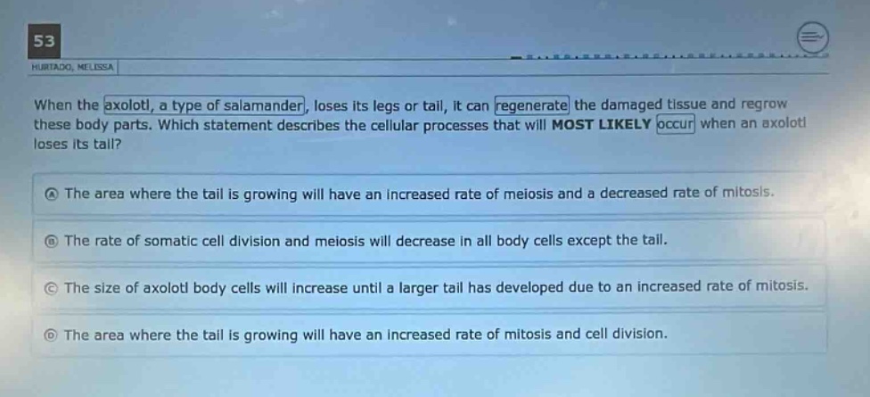 when the axolotl, a type of salamander, loses its legs or tail, it can regenerate the damaged tissue and regrow these body parts. which statement describes the cellular processes that will most likely occur when an axolotl loses its tail?\na the area where the tail is growing will have an increased rate of meiosis and a decreased rate of mitosis.\nb the rate of somatic cell division and meiosis will decrease in all body cells except the tail.\nc the size of axolotl body cells will increase until a larger tail has developed due to an increased rate of mitosis.\nd the area where the tail is growing will have an increased rate of mitosis and cell division.