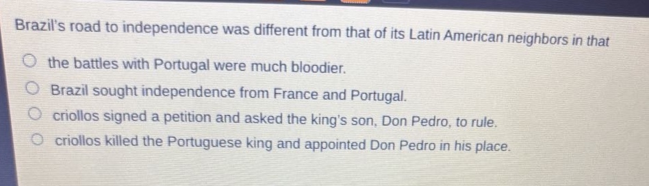 brazils road to independence was different from that of its latin american neighbors in that\no the battles with portugal were much bloodier.\no brazil sought independence from france and portugal.\no criollos signed a petition and asked the kings son, don pedro, to rule.\no criollos killed the portuguese king and appointed don pedro in his place.