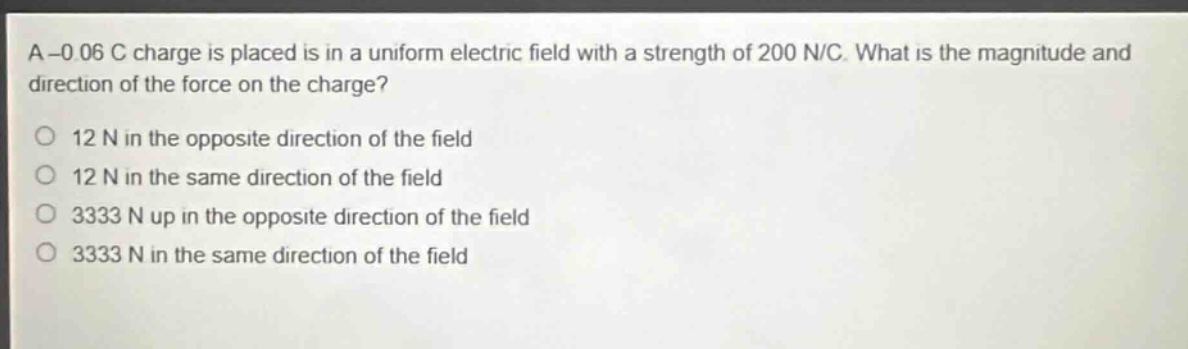 a -0.06 c charge is placed is in a uniform electric field with a strength of 200 n/c. what is the magnitude and direction of the force on the charge?\n12 n in the opposite direction of the field\n12 n in the same direction of the field\n3333 n up in the opposite direction of the field\n3333 n in the same direction of the field
