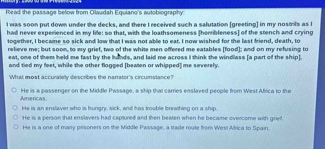 read the passage below from olaudah equianos autobiography: i was soon put down under the decks, and there i received such a salutation greeting in my nostrils as i had never experienced in my life: so that, with the loathsomeness horribleness of the stench and crying together, i became so sick and low that i was not able to eat. i now wished for the last friend, death, to relieve me; but soon, to my grief, two of the white men offered me eatables food; and on my refusing to eat, one of them held me fast by the hands, and laid me across i think the windlass a part of the ship, and tied my feet, while the other flogged beaten or whipped me severely. what most accurately describes the narrators circumstance? he is a passenger on the middle passage, a ship that carries enslaved people from west africa to the americas. he is an enslaver who is hungry, sick, and has trouble breathing on a ship. he is a person that enslavers had captured and then beaten when he became overcome with grief. he is a one of many prisoners on the middle passage, a trade route from west africa to spain.