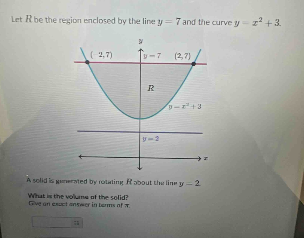 let $r$ be the region enclosed by the line $y = 7$ and the curve $y=x^{2}+3$. a solid is generated by rotating $r$ about the line $y = 2$. what is the volume of the solid? give an exact answer in terms of $pi$.