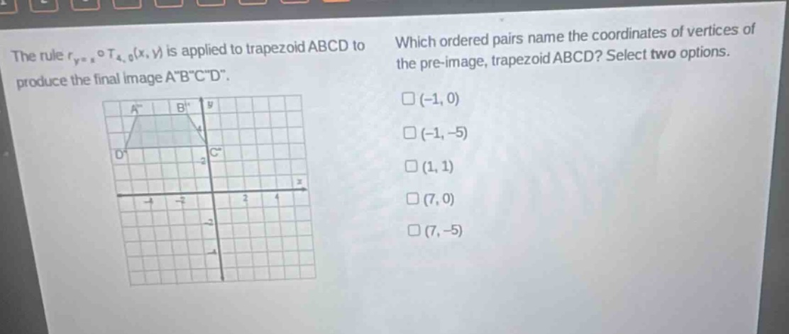 the rule $r_{y = x}circ t_{4,0}(x,y)$ is applied to trapezoid abcd to produce the final image a\b\c\d\. which ordered pairs name the coordinates of vertices of the pre - image, trapezoid abcd? select two options. (-1,0) (-1,-5) (1,1) (7,0) (7,-5)