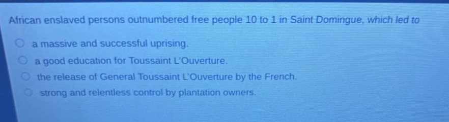 african enslaved persons outnumbered free people 10 to 1 in saint domingue, which led to\n○ a massive and successful uprising.\n○ a good education for toussaint louverture.\n○ the release of general toussaint louverture by the french.\n○ strong and relentless control by plantation owners.