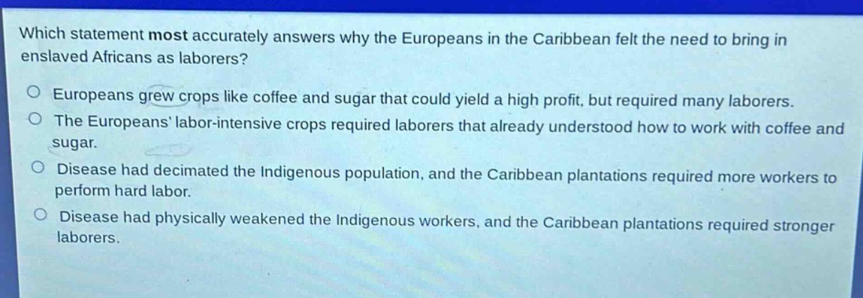 which statement most accurately answers why the europeans in the caribbean felt the need to bring in enslaved africans as laborers?\no europeans grew crops like coffee and sugar that could yield a high profit, but required many laborers.\no the europeans labor - intensive crops required laborers that already understood how to work with coffee and sugar.\no disease had decimated the indigenous population, and the caribbean plantations required more workers to perform hard labor.\no disease had physically weakened the indigenous workers, and the caribbean plantations required stronger laborers.