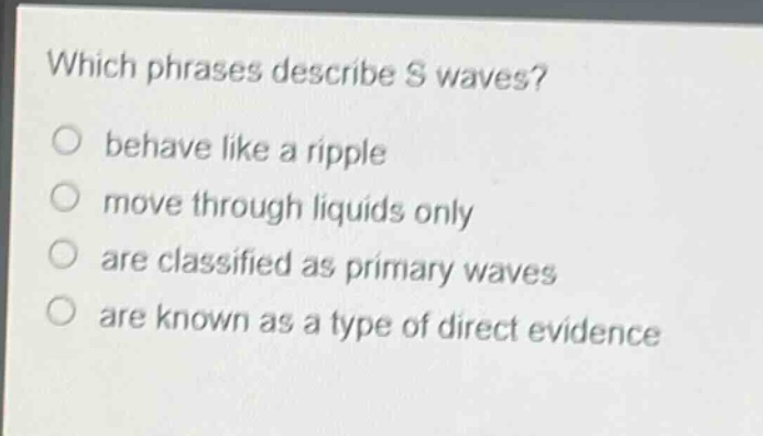 which phrases describe s waves?\nbehave like a ripple\nmove through liquids only\nare classified as primary waves\nare known as a type of direct evidence