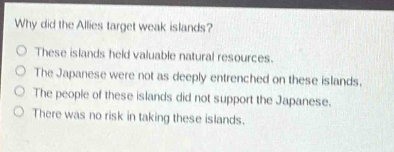 why did the allies target weak islands?\no these islands held valuable natural resources.\no the japanese were not as deeply entrenched on these islands.\no the people of these islands did not support the japanese.\no there was no risk in taking these islands.