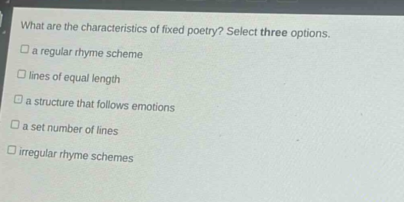 what are the characteristics of fixed poetry? select three options.\n□ a regular rhyme scheme\n□ lines of equal length\n□ a structure that follows emotions\n□ a set number of lines\n□ irregular rhyme schemes