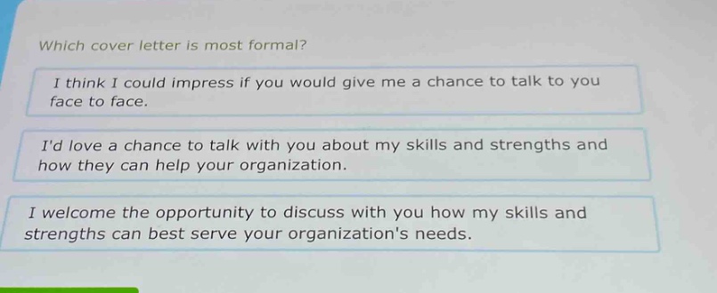 which cover letter is most formal?\ni think i could impress if you would give me a chance to talk to you face to face.\nid love a chance to talk with you about my skills and strengths and how they can help your organization.\ni welcome the opportunity to discuss with you how my skills and strengths can best serve your organizations needs.