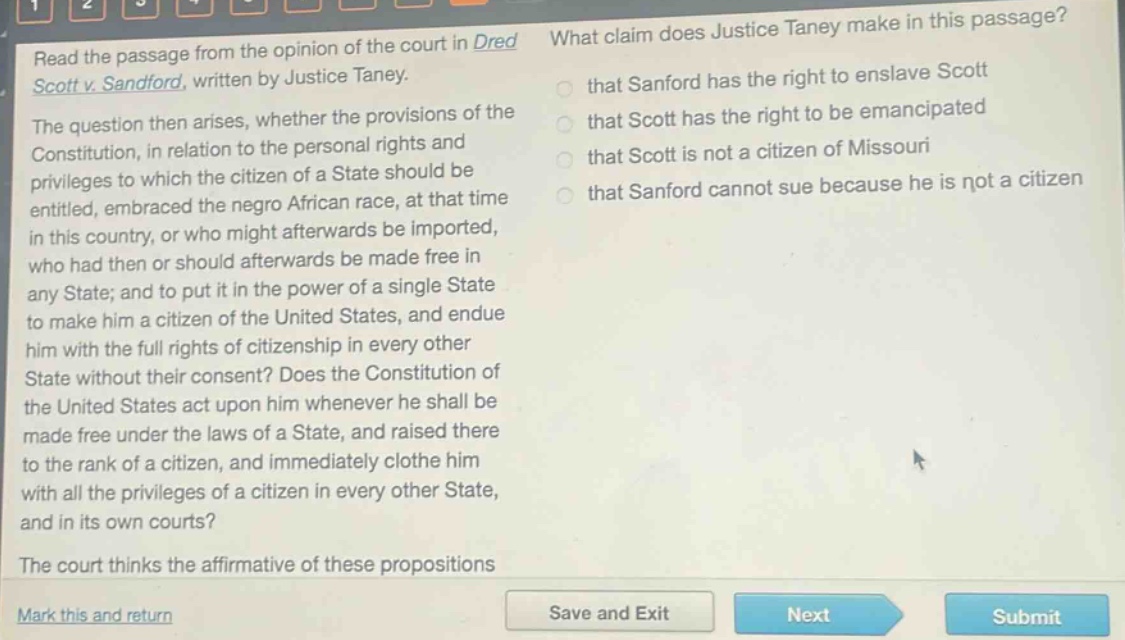 read the passage from the opinion of the court in dred scott v. sandford, written by justice taney. the question then arises, whether the provisions of the constitution, in relation to the personal rights and privileges to which the citizen of a state should be entitled, embraced the negro african race, at that time in this country, or who might afterwards be imported, who had then or should afterwards be made free in any state; and to put it in the power of a single state to make him a citizen of the united states, and endue him with the full rights of citizenship in every other state without their consent? does the constitution of the united states act upon him whenever he shall be made free under the laws of a state, and raised there to the rank of a citizen, and immediately clothe him with all the privileges of a citizen in every other state, and in its own courts? the court thinks the affirmative of these propositions. what claim does justice taney make in this passage? that sanford has the right to enslave scott that scott has the right to be emancipated that scott is not a citizen of missouri that sanford cannot sue because he is not a citizen