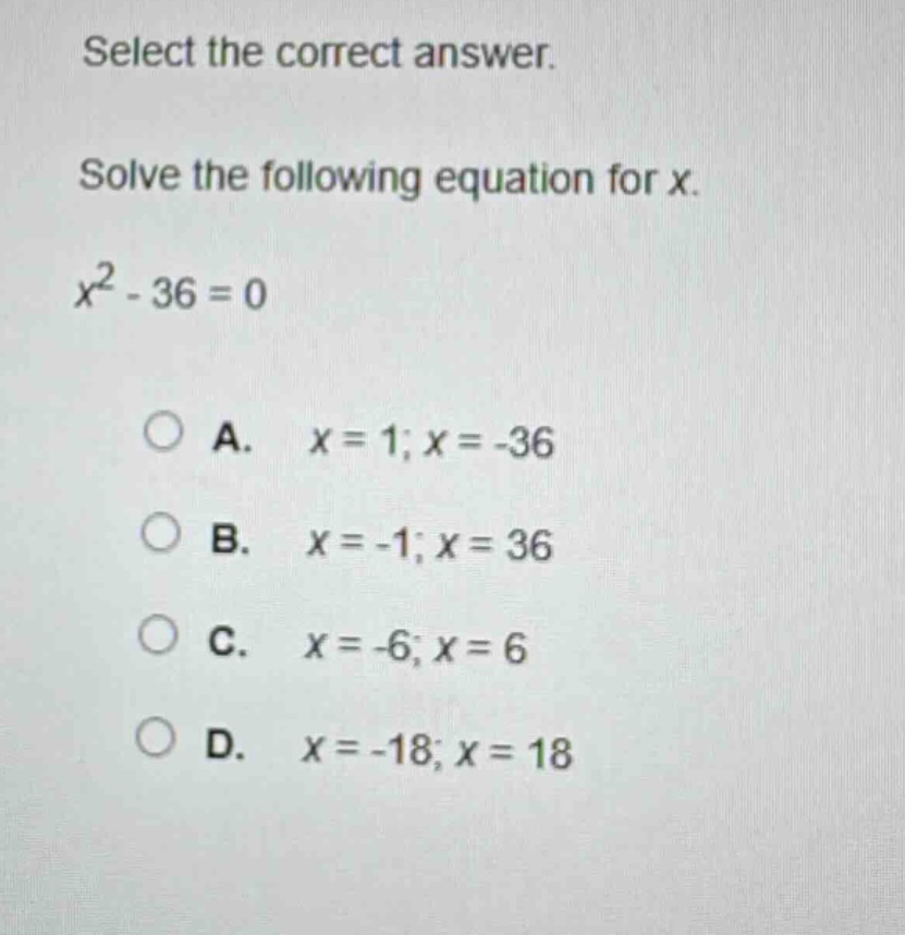 select the correct answer. solve the following equation for x. $x^{2}-36 = 0$ a. $x = 1;x=-36$ b. $x=-1;x = 36$ c. $x=-6;x = 6$ d. $x=-18;x = 18$