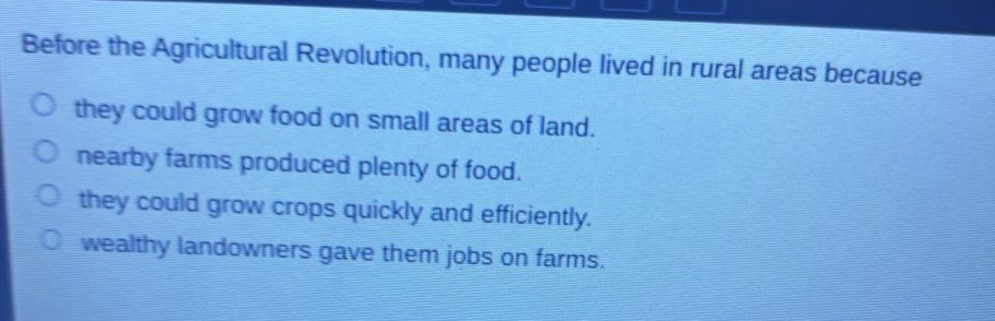 before the agricultural revolution, many people lived in rural areas because\nthey could grow food on small areas of land.\nnearby farms produced plenty of food.\nthey could grow crops quickly and efficiently.\nwealthy landowners gave them jobs on farms.