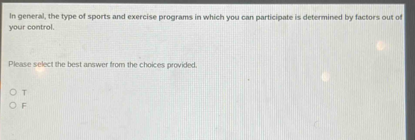 in general, the type of sports and exercise programs in which you can participate is determined by factors out of your control.\nplease select the best answer from the choices provided.\no t\no f