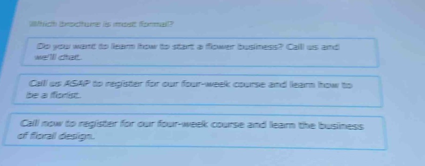 which brochure is most formal?\ndo you want to learn how to start a flower business? call us and well chat.\ncall us asap to register for our four - week course and learn how to be a florist.\ncall now to register for our four - week course and learn the business of floral design.