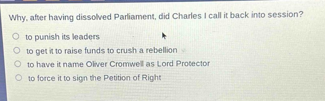 why, after having dissolved parliament, did charles i call it back into session?\no to punish its leaders\no to get it to raise funds to crush a rebellion\no to have it name oliver cromwell as lord protector\no to force it to sign the petition of right