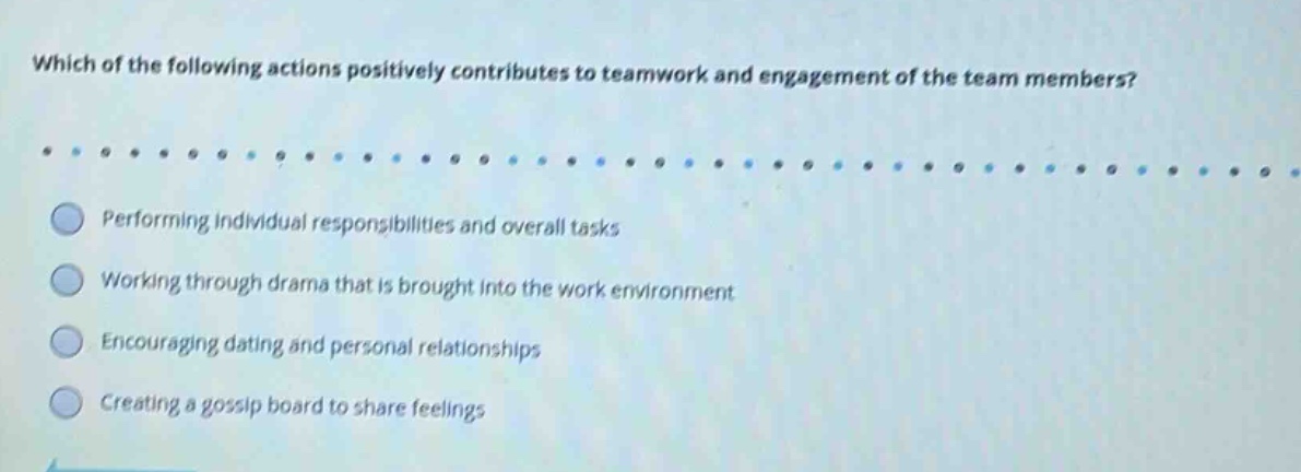 which of the following actions positively contributes to teamwork and engagement of the team members? performing individual responsibilities and overall tasks working through drama that is brought into the work environment encouraging dating and personal relationships creating a gossip board to share feelings