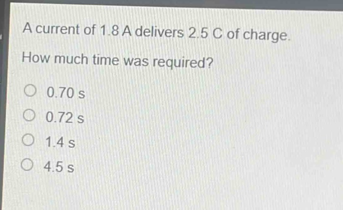 a current of 1.8 a delivers 2.5 c of charge. how much time was required?\n0.70 s\n0.72 s\n1.4 s\n4.5 s