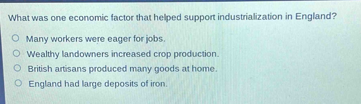 what was one economic factor that helped support industrialization in england?\no many workers were eager for jobs.\no wealthy landowners increased crop production.\no british artisans produced many goods at home.\no england had large deposits of iron.