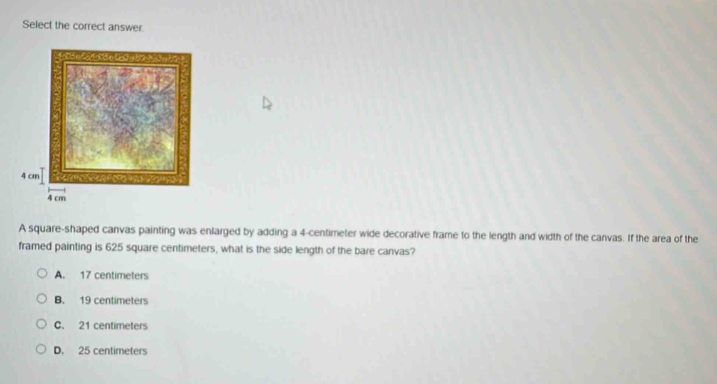 select the correct answer.\na square - shaped canvas painting was enlarged by adding a 4 - centimeter wide decorative frame to the length and width of the canvas. if the area of the framed painting is 625 square centimeters, what is the side length of the bare canvas?\na. 17 centimeters\nb. 19 centimeters\nc. 21 centimeters\nd. 25 centimeters