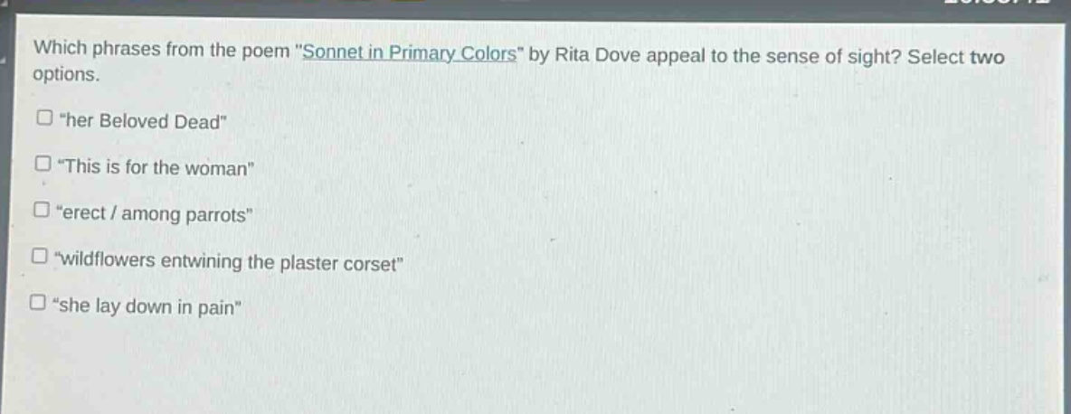which phrases from the poem \sonnet in primary colors\ by rita dove appeal to the sense of sight? select two options.\n□ \her beloved dead\\n□ \this is for the woman\\n□ \erect / among parrots\\n□ \wildflowers entwining the plaster corset\\n□ \she lay down in pain\