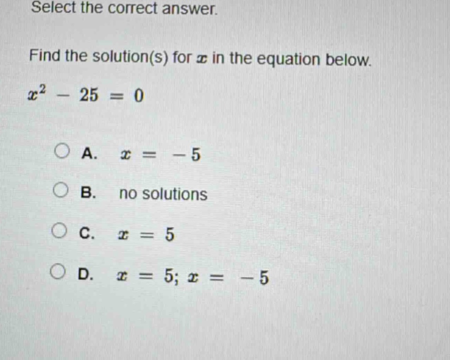 select the correct answer.\nfind the solution(s) for $x$ in the equation below.\n$x^{2}-25 = 0$\na. $x=-5$\nb. no solutions\nc. $x = 5$\nd. $x = 5;x=-5$