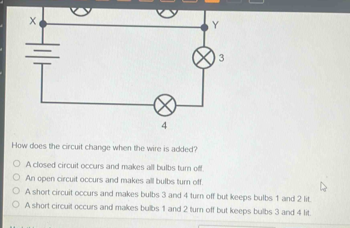how does the circuit change when the wire is added?\na closed circuit occurs and makes all bulbs turn off.\nan open circuit occurs and makes all bulbs turn off.\na short circuit occurs and makes bulbs 3 and 4 turn off but keeps bulbs 1 and 2 lit.\na short circuit occurs and makes bulbs 1 and 2 turn off but keeps bulbs 3 and 4 lit.