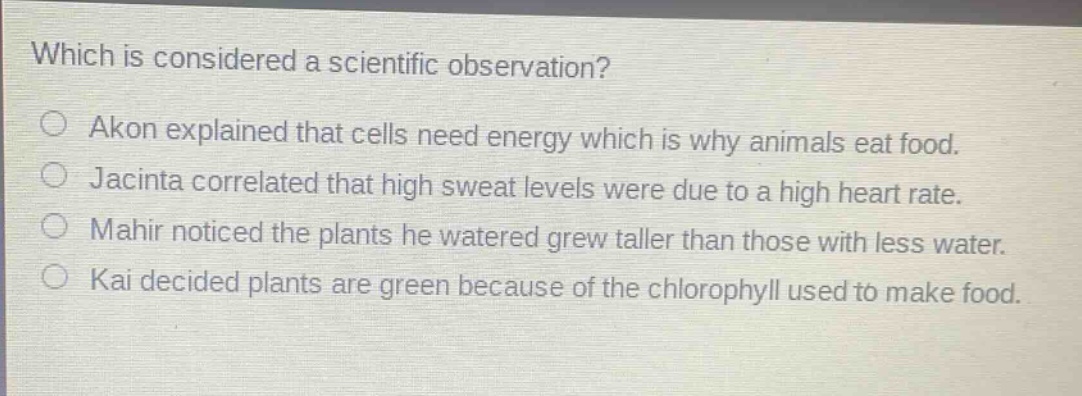 which is considered a scientific observation?\n○ akon explained that cells need energy which is why animals eat food.\n○ jacinta correlated that high sweat levels were due to a high heart rate.\n○ mahir noticed the plants he watered grew taller than those with less water.\n○ kai decided plants are green because of the chlorophyll used to make food.