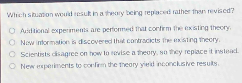 which situation would result in a theory being replaced rather than revised?\no additional experiments are performed that confirm the existing theory.\no new information is discovered that contradicts the existing theory.\no scientists disagree on how to revise a theory, so they replace it instead.\no new experiments to confirm the theory yield inconclusive results.