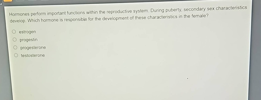 hormones perform important functions within the reproductive system. during puberty, secondary sex characteristics develop. which hormone is responsible for the development of these characteristics in the female?\n○ estrogen\n○ progestin\n○ progesterone\n○ testosterone
