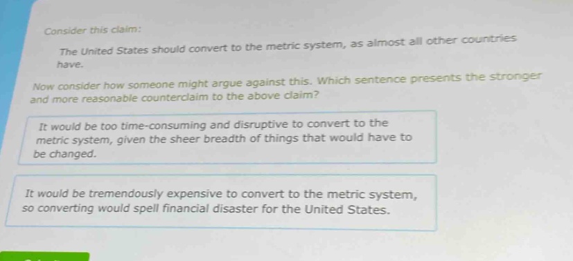 consider this claim: the united states should convert to the metric system, as almost all other countries have. now consider how someone might argue against this. which sentence presents the stronger and more reasonable counter - claim to the above claim? it would be too time - consuming and disruptive to convert to the metric system, given the sheer breadth of things that would have to be changed. it would be tremendously expensive to convert to the metric system, so converting would spell financial disaster for the united states.