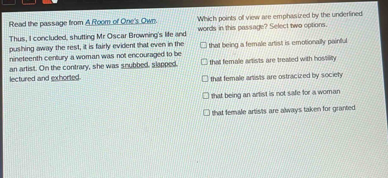 read the passage from a room of ones own. thus, i concluded, shutting mr oscar brownings life and pushing away the rest, it is fairly evident that even in the nineteenth century a woman was not encouraged to be an artist. on the contrary, she was snubbed, slapped, lectured and exhorted. which points of view are emphasized by the underlined words in this passage? select two options. that being a female artist is emotionally painful that female artists are treated with hostility that female artists are ostracized by society that being an artist is not safe for a woman that female artists are always taken for granted