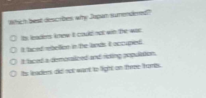 which best describes why japan surrendered?\no its leaders knew it could not win the war.\no it faced rebellion in the lands it occupied.\no it faced a demoralized and rioting population.\no its leaders did not want to fight on three fronts.
