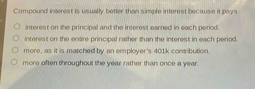 compound interest is usually better than simple interest because it pays\no interest on the principal and the interest earned in each period.\no interest on the entire principal rather than the interest in each period.\no more, as it is matched by an employers 401k contribution.\no more often throughout the year rather than once a year.