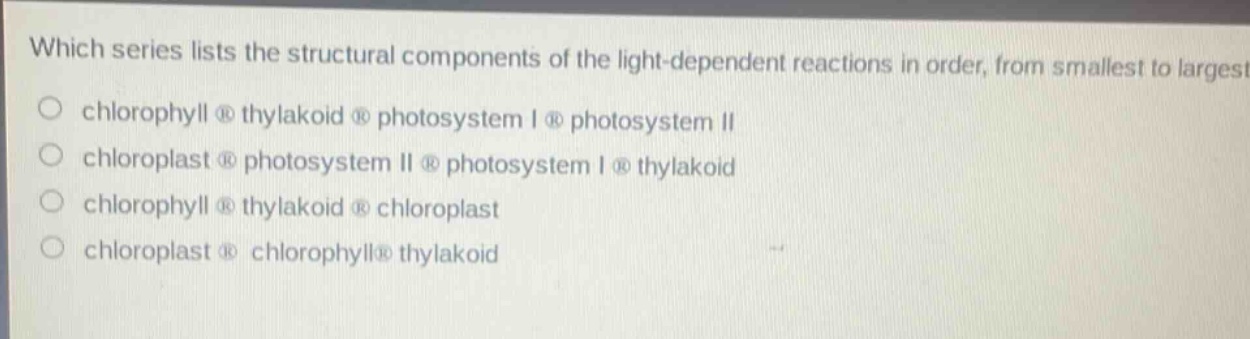 which series lists the structural components of the light - dependent reactions in order, from smallest to largest?\nchlorophyll thylakoid photosystem i photosystem ii\nchloroplast photosystem ii photosystem i thylakoid\nchlorophyll thylakoid chloroplast\nchloroplast chlorophyll thylakoid