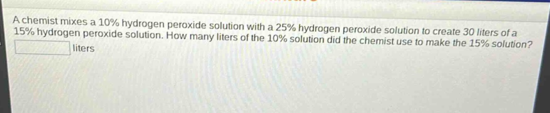 a chemist mixes a 10% hydrogen peroxide solution with a 25% hydrogen peroxide solution to create 30 liters of a 15% hydrogen peroxide solution. how many liters of the 10% solution did the chemist use to make the 15% solution? liters