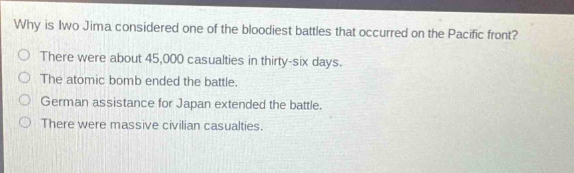 why is iwo jima considered one of the bloodiest battles that occurred on the pacific front?\nthere were about 45,000 casualties in thirty - six days.\nthe atomic bomb ended the battle.\ngerman assistance for japan extended the battle.\nthere were massive civilian casualties.