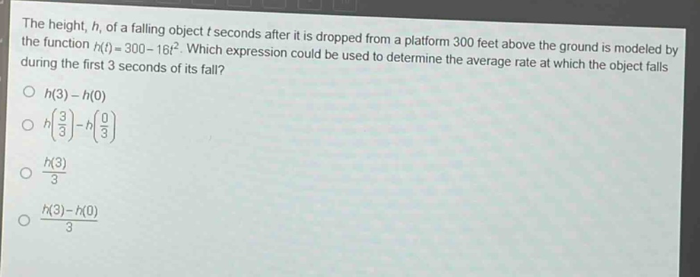 the height, h, of a falling object t seconds after it is dropped from a platform 300 feet above the ground is modeled by the function h(t)=300 - 16t². which expression could be used to determine the average rate at which the object falls during the first 3 seconds of its fall?\n○ h(3)-h(0)\n○ h(\\frac{3}{3})-h(\\frac{0}{3})\n○ \\frac{h(3)}{3}\n○ \\frac{h(3)-h(0)}{3}
