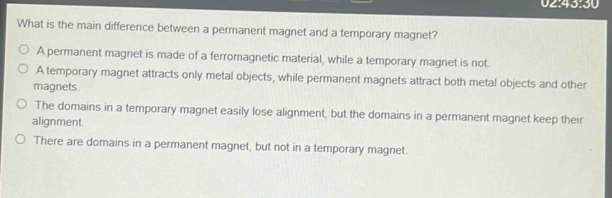 what is the main difference between a permanent magnet and a temporary magnet?\na permanent magnet is made of a ferromagnetic material, while a temporary magnet is not.\na temporary magnet attracts only metal objects, while permanent magnets attract both metal objects and other magnets.\nthe domains in a temporary magnet easily lose alignment, but the domains in a permanent magnet keep their alignment.\nthere are domains in a permanent magnet, but not in a temporary magnet.