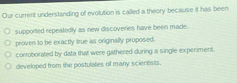 our current understanding of evolution is called a theory because it has been\no supported repeatedly as new discoveries have been made.\no proven to be exactly true as originally proposed.\no corroborated by data that were gathered during a single experiment.\no developed from the postulates of many scientists.