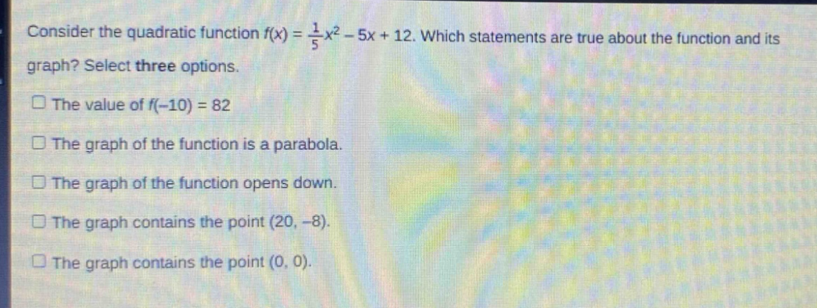 consider the quadratic function $f(x)=\frac{1}{5}x^{2}-5x + 12$. which statements are true about the function and its graph? select three options.\nthe value of $f(-10)=82$\nthe graph of the function is a parabola.\nthe graph of the function opens down.\nthe graph contains the point $(20,-8)$.\nthe graph contains the point $(0,0)$.