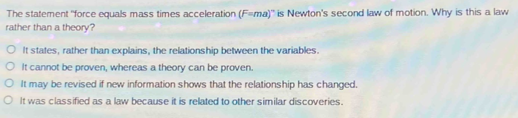 the statement \force equals mass times acceleration (f = ma)\ is newtons second law of motion. why is this a law rather than a theory?\nit states, rather than explains, the relationship between the variables.\nit cannot be proven, whereas a theory can be proven.\nit may be revised if new information shows that the relationship has changed.\nit was classified as a law because it is related to other similar discoveries.