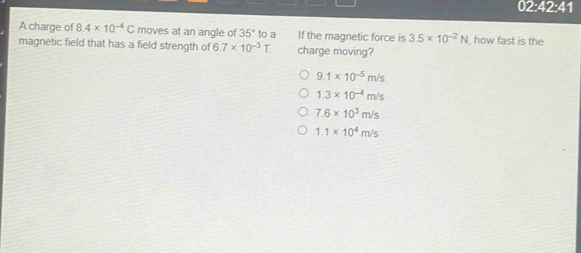 a charge of 8.4×10⁻⁴ c moves at an angle of 35° to a magnetic field that has a field strength of 6.7×10⁻³ t. if the magnetic force is 3.5×10⁻² n, how fast is the charge moving?\n9.1×10⁻⁵ m/s\n1.3×10⁻⁴ m/s\n7.6×10³ m/s\n1.1×10⁴ m/s