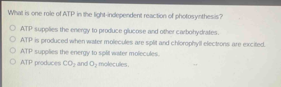 what is one role of atp in the light - independent reaction of photosynthesis?\natp supplies the energy to produce glucose and other carbohydrates.\natp is produced when water molecules are split and chlorophyll electrons are excited.\natp supplies the energy to split water molecules.\natp produces co₂ and o₂ molecules.